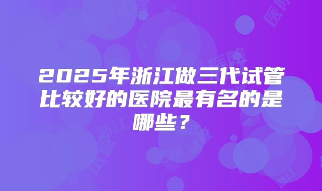 2025年浙江做三代试管比较好的医院最有名的是哪些？