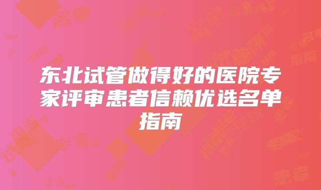 东北试管做得好的医院专家评审患者信赖优选名单指南