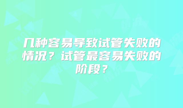 几种容易导致试管失败的情况？试管最容易失败的阶段？