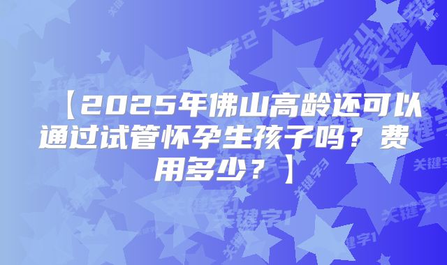 【2025年佛山高龄还可以通过试管怀孕生孩子吗？费用多少？】