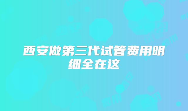 西安做第三代试管费用明细全在这
