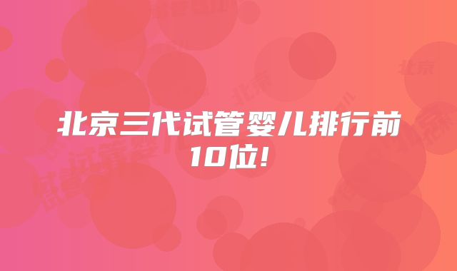 北京三代试管婴儿排行前10位!