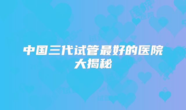 中国三代试管最好的医院大揭秘