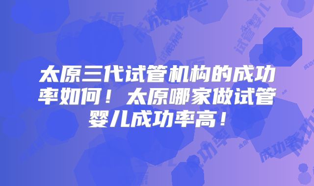 太原三代试管机构的成功率如何！太原哪家做试管婴儿成功率高！