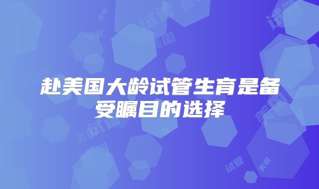赴美国大龄试管生育是备受瞩目的选择