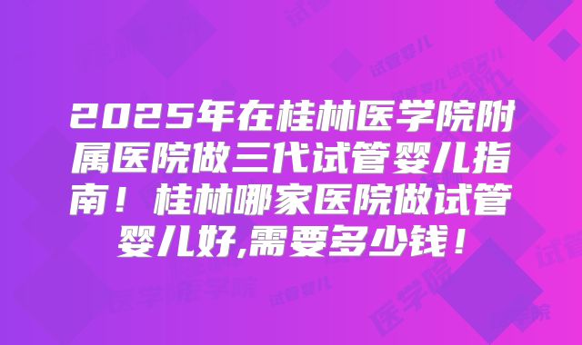 2025年在桂林医学院附属医院做三代试管婴儿指南！桂林哪家医院做试管婴儿好,需要多少钱！