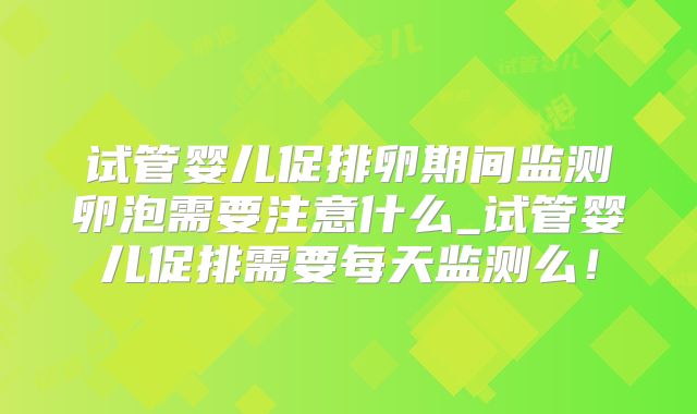 试管婴儿促排卵期间监测卵泡需要注意什么_试管婴儿促排需要每天监测么！