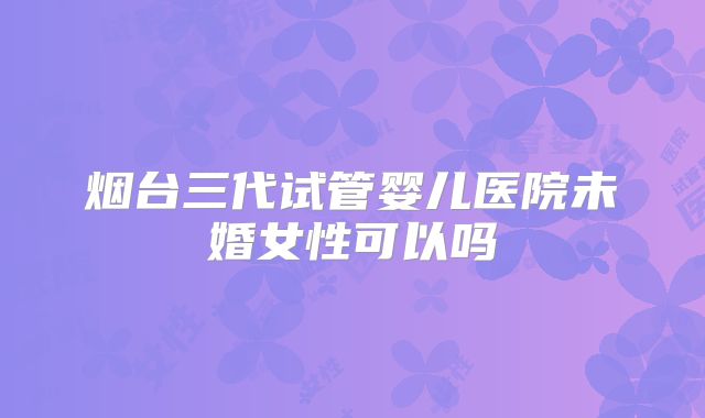 烟台三代试管婴儿医院未婚女性可以吗