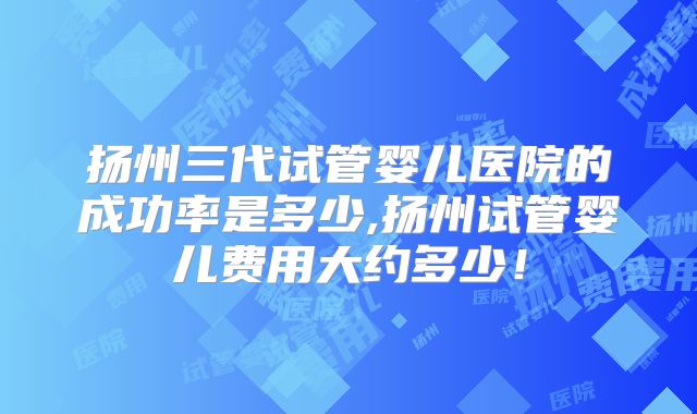 扬州三代试管婴儿医院的成功率是多少,扬州试管婴儿费用大约多少！