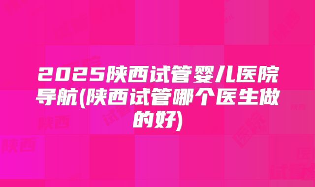 2025陕西试管婴儿医院导航(陕西试管哪个医生做的好)