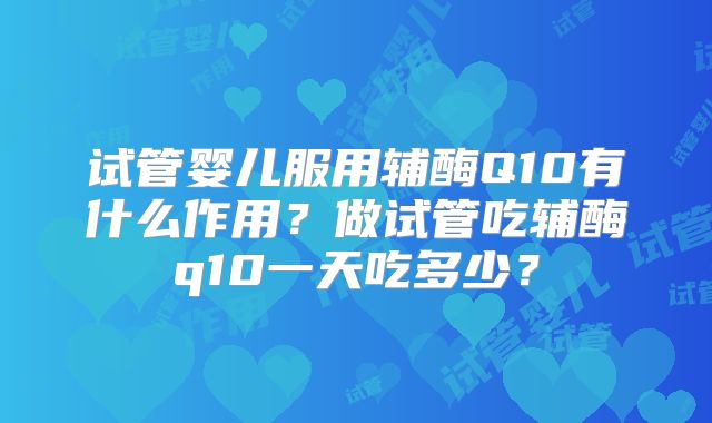 试管婴儿服用辅酶Q10有什么作用？做试管吃辅酶q10一天吃多少？