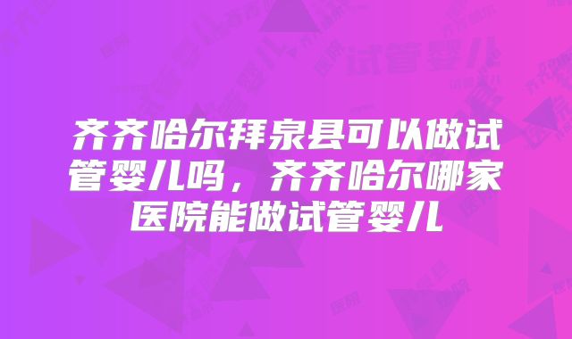 齐齐哈尔拜泉县可以做试管婴儿吗,齐齐哈尔哪家医院能做试管婴儿