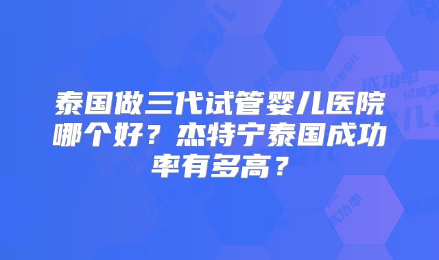 泰国做三代试管婴儿医院哪个好？杰特宁泰国成功率有多高？