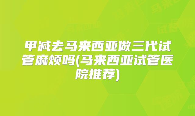 甲减去马来西亚做三代试管麻烦吗(马来西亚试管医院推荐)