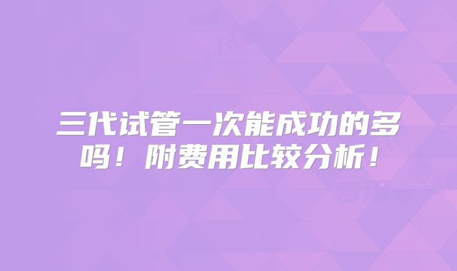 三代试管一次能成功的多吗!附费用比较分析!