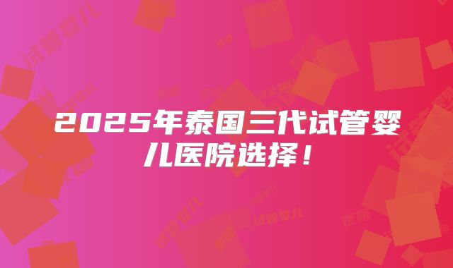 2025年泰国三代试管婴儿医院选择！