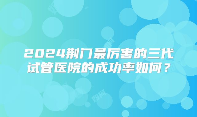 2024荆门最厉害的三代试管医院的成功率如何？