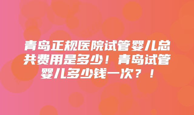 青岛正规医院试管婴儿总共费用是多少!青岛试管婴儿多少钱一次?!