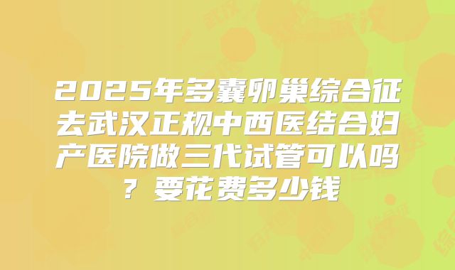 2025年多囊卵巢综合征去武汉正规中西医结合妇产医院做三代试管可以吗?要花费多少钱