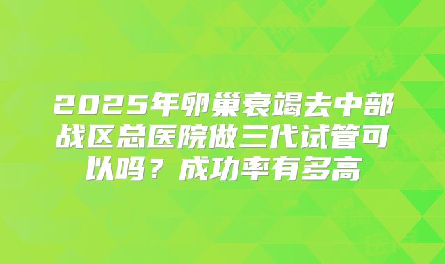 2025年卵巢衰竭去中部战区总医院做三代试管可以吗？成功率有多高