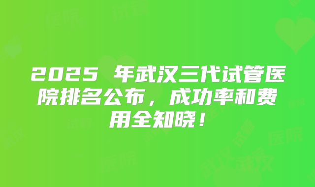 2025 年武汉三代试管医院排名公布,成功率和费用全知晓!