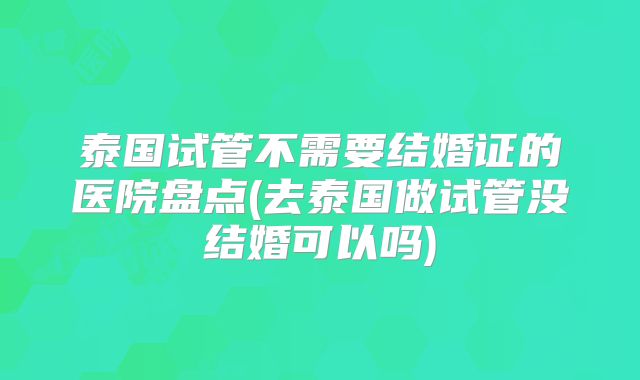 泰国试管不需要结婚证的医院盘点(去泰国做试管没结婚可以吗)
