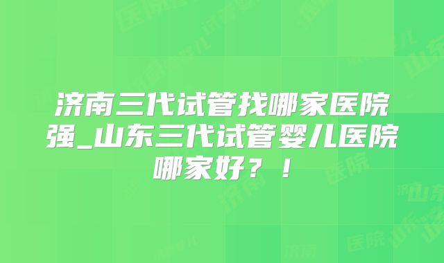济南三代试管找哪家医院强_山东三代试管婴儿医院哪家好?!