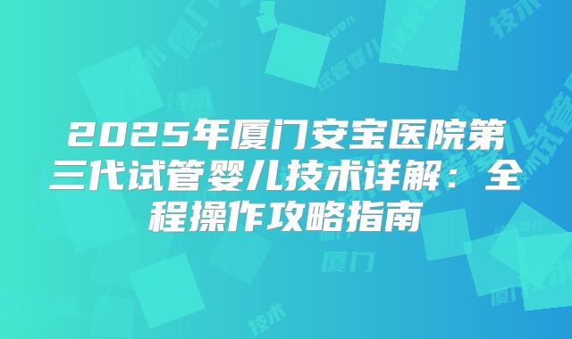 2025年厦门安宝医院第三代试管婴儿技术详解:全程操作攻略指南