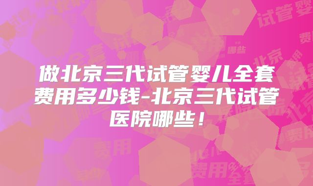 做北京三代试管婴儿全套费用多少钱-北京三代试管医院哪些！