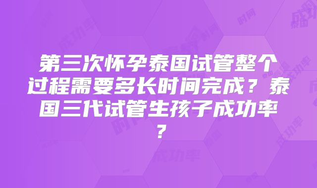 第三次怀孕泰国试管整个过程需要多长时间完成?泰国三代试管生孩子成功率?