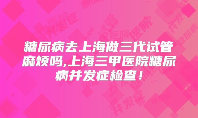 糖尿病去上海做三代试管麻烦吗,上海三甲医院糖尿病并发症检查!