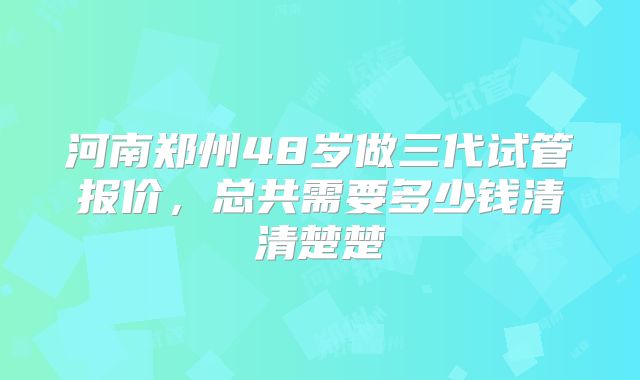 河南郑州48岁做三代试管报价,总共需要多少钱清清楚楚