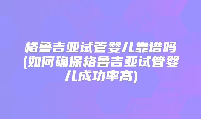 格鲁吉亚试管婴儿靠谱吗(如何确保格鲁吉亚试管婴儿成功率高)