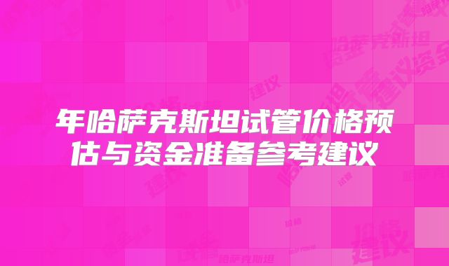 年哈萨克斯坦试管价格预估与资金准备参考建议