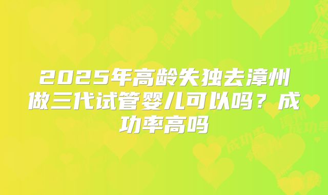 2025年高龄失独去漳州做三代试管婴儿可以吗？成功率高吗