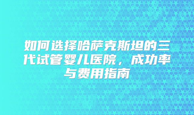 如何选择哈萨克斯坦的三代试管婴儿医院,成功率与费用指南