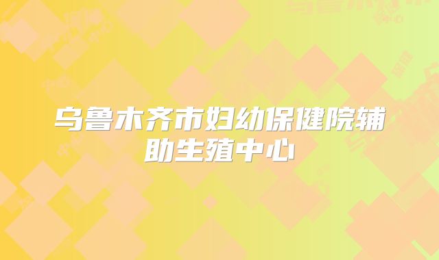 乌鲁木齐市妇幼保健院辅助生殖中心