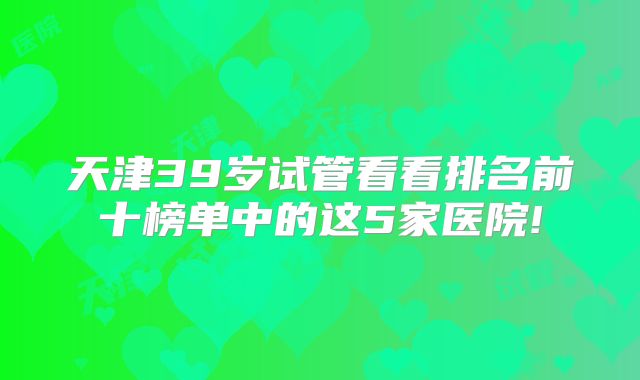 天津39岁试管看看排名前十榜单中的这5家医院!