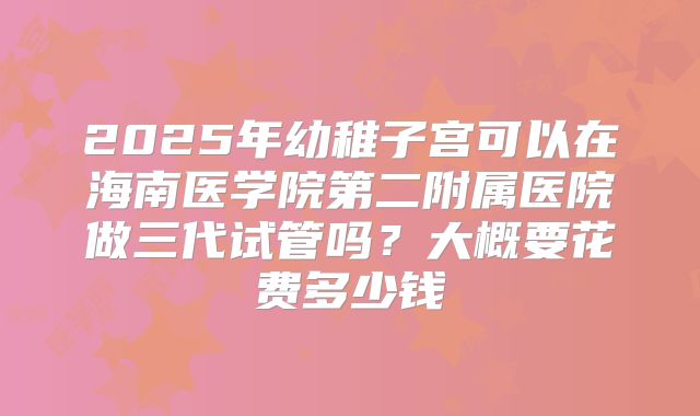 2025年幼稚子宫可以在海南医学院第二附属医院做三代试管吗？大概要花费多少钱