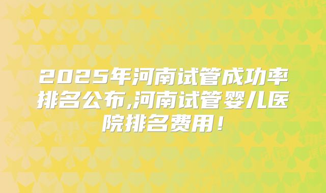 2025年河南试管成功率排名公布,河南试管婴儿医院排名费用!