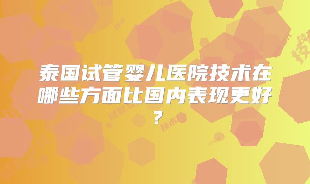 泰国试管婴儿医院技术在哪些方面比国内表现更好？