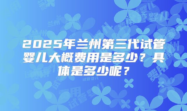 2025年兰州第三代试管婴儿大概费用是多少？具体是多少呢？