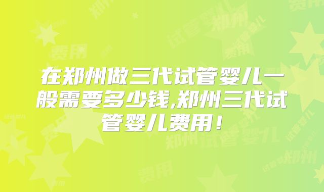 在郑州做三代试管婴儿一般需要多少钱,郑州三代试管婴儿费用！