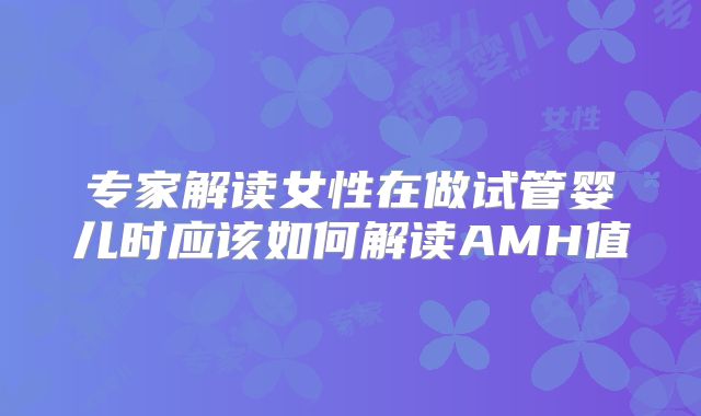专家解读女性在做试管婴儿时应该如何解读AMH值