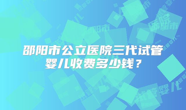 邵阳市公立医院三代试管婴儿收费多少钱?