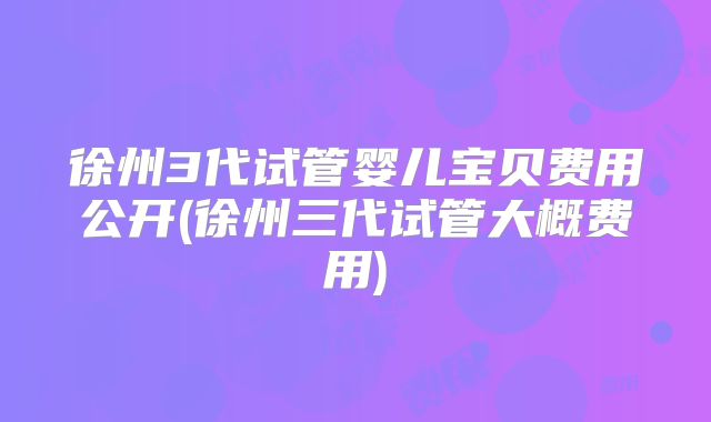 徐州3代试管婴儿宝贝费用公开(徐州三代试管大概费用)