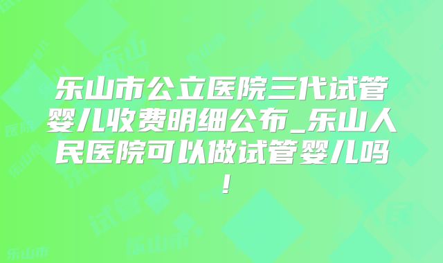 乐山市公立医院三代试管婴儿收费明细公布_乐山人民医院可以做试管婴儿吗！