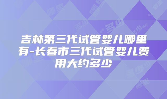 吉林第三代试管婴儿哪里有-长春市三代试管婴儿费用大约多少