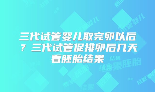 三代试管婴儿取完卵以后？三代试管促排卵后几天看胚胎结果