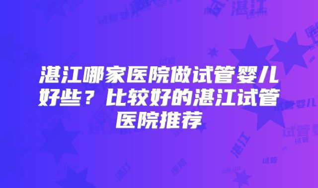 湛江哪家医院做试管婴儿好些？比较好的湛江试管医院推荐